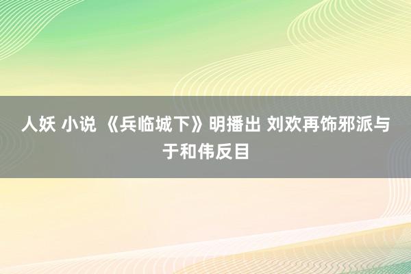 人妖 小说 《兵临城下》明播出 刘欢再饰邪派与于和伟反目