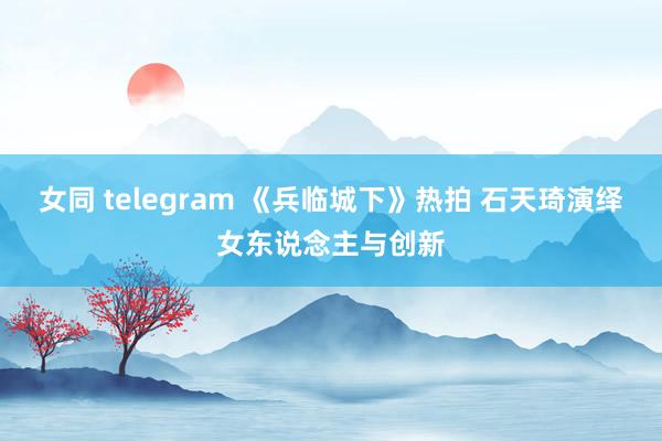 女同 telegram 《兵临城下》热拍 石天琦演绎女东说念主与创新