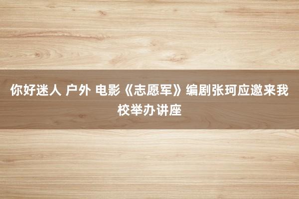 你好迷人 户外 电影《志愿军》编剧张珂应邀来我校举办讲座