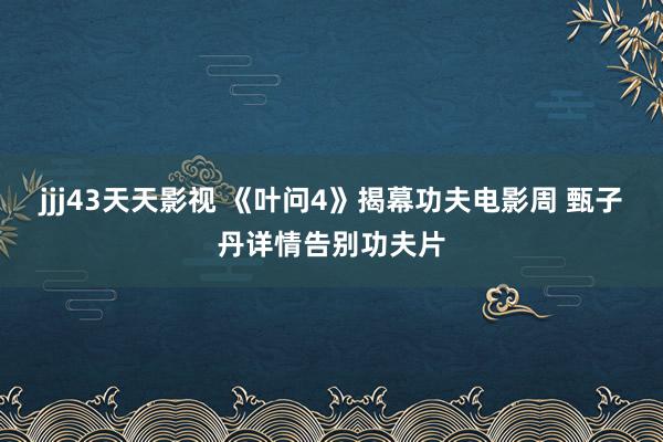 jjj43天天影视 《叶问4》揭幕功夫电影周 甄子丹详情告别功夫片