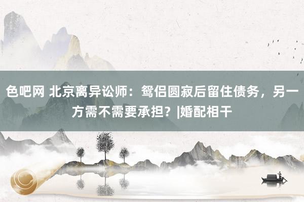 色吧网 北京离异讼师：鸳侣圆寂后留住债务，另一方需不需要承担？|婚配相干