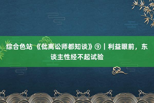 综合色站 《仳离讼师都知谈》⑨｜利益眼前，东谈主性经不起试验