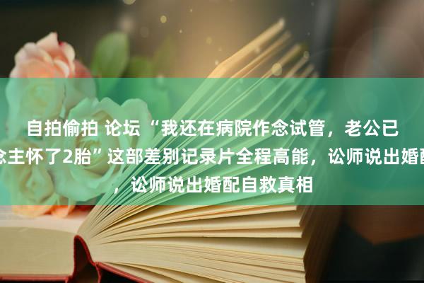 自拍偷拍 论坛 “我还在病院作念试管，老公已跟别东说念主怀了2胎”这部差别记录片全程高能，讼师说出婚配自救真相