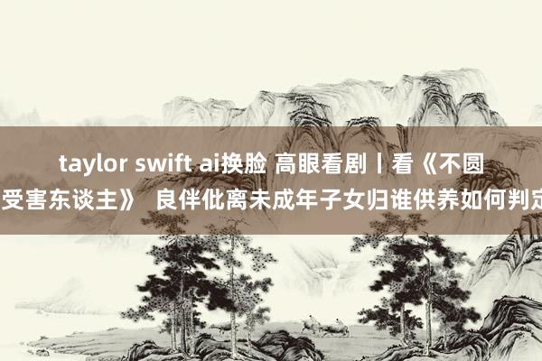 taylor swift ai换脸 高眼看剧丨看《不圆善受害东谈主》  良伴仳离未成年子女归谁供养如何判定？