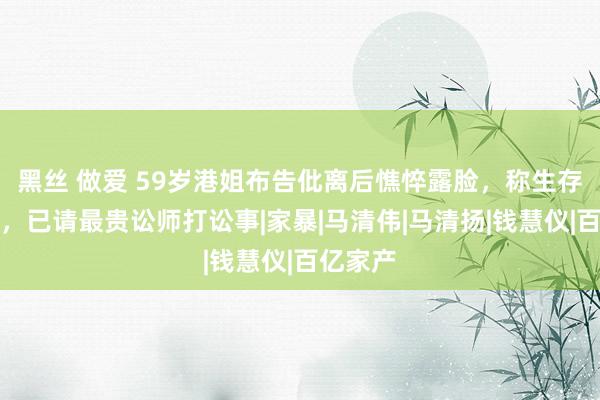 黑丝 做爱 59岁港姐布告仳离后憔悴露脸，称生存有问题，已请最贵讼师打讼事|家暴|马清伟|马清扬|钱慧仪|百亿家产