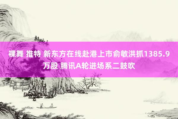 裸舞 推特 新东方在线赴港上市俞敏洪抓1385.9万股 腾讯A轮进场系二鼓吹