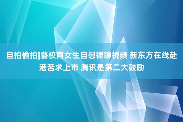 自拍偷拍]藝校兩女生自慰裸聊視頻 新东方在线赴港苦求上市 腾讯是第二大鼓励