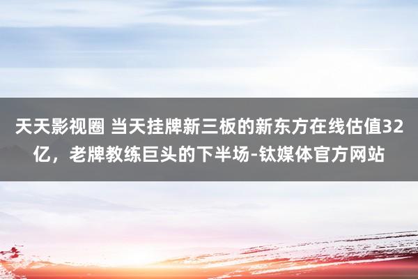 天天影视圈 当天挂牌新三板的新东方在线估值32亿，老牌教练巨头的下半场-钛媒体官方网站