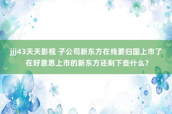 jjj43天天影视 子公司新东方在线要归国上市了 在好意思上市的新东方还剩下些什么？