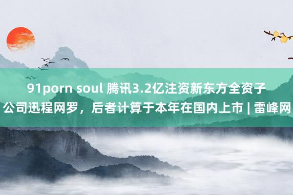 91porn soul 腾讯3.2亿注资新东方全资子公司迅程网罗，后者计算于本年在国内上市 | 雷峰网