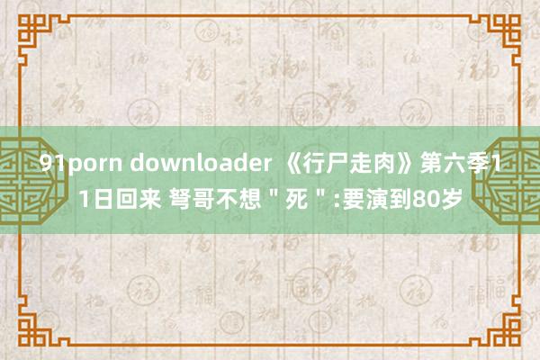 91porn downloader 《行尸走肉》第六季11日回来 弩哥不想＂死＂:要演到80岁