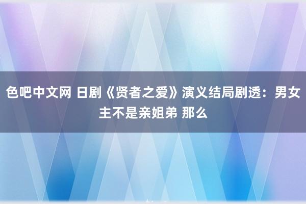 色吧中文网 日剧《贤者之爱》演义结局剧透：男女主不是亲姐弟 那么