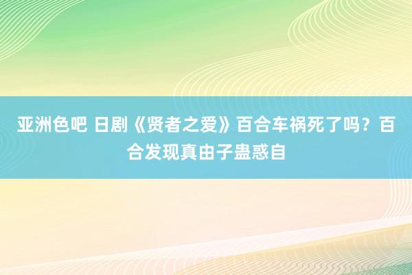 亚洲色吧 日剧《贤者之爱》百合车祸死了吗？百合发现真由子蛊惑自