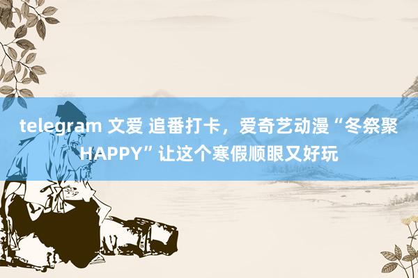 telegram 文爱 追番打卡，爱奇艺动漫“冬祭聚HAPPY”让这个寒假顺眼又好玩