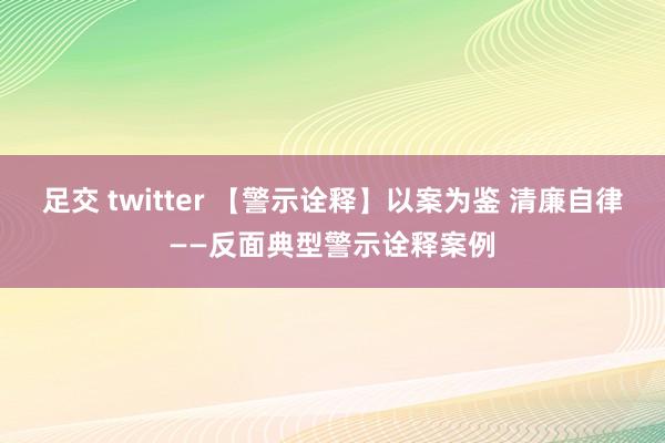 足交 twitter 【警示诠释】以案为鉴 清廉自律——反面典型警示诠释案例