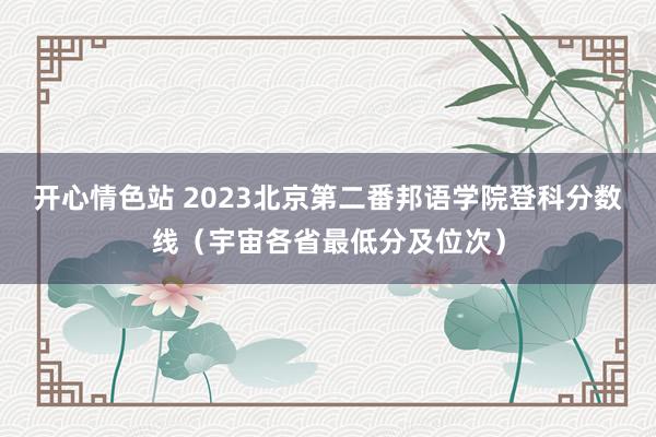 开心情色站 2023北京第二番邦语学院登科分数线（宇宙各省最低分及位次）