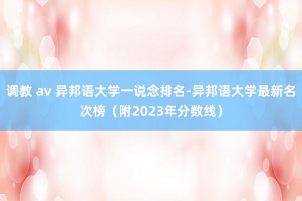 调教 av 异邦语大学一说念排名-异邦语大学最新名次榜（附2023年分数线）