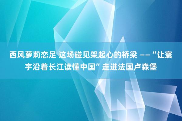 西风萝莉恋足 这场碰见架起心的桥梁 ——“让寰宇沿着长江读懂中国”走进法国卢森堡