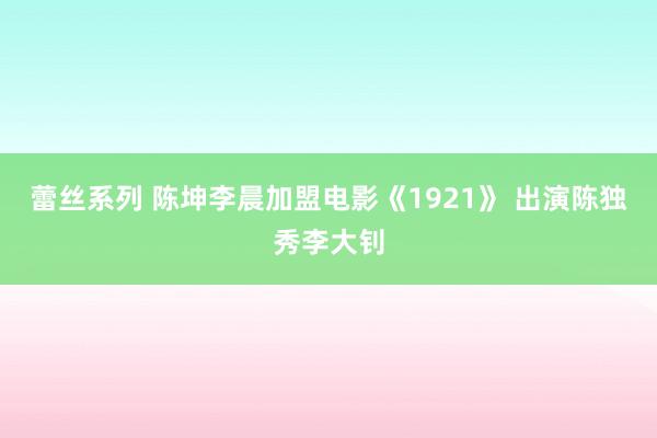 蕾丝系列 陈坤李晨加盟电影《1921》 出演陈独秀李大钊